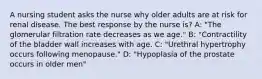 A nursing student asks the nurse why older adults are at risk for renal disease. The best response by the nurse is? A: "The glomerular filtration rate decreases as we age." B: "Contractility of the bladder wall increases with age. C: "Urethral hypertrophy occurs following menopause." D: "Hypoplasia of the prostate occurs in older men"