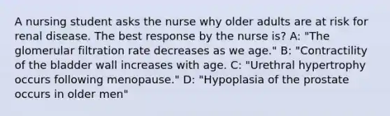 A nursing student asks the nurse why older adults are at risk for renal disease. The best response by the nurse is? A: "The glomerular filtration rate decreases as we age." B: "Contractility of the bladder wall increases with age. C: "Urethral hypertrophy occurs following menopause." D: "Hypoplasia of the prostate occurs in older men"