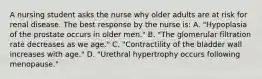 A nursing student asks the nurse why older adults are at risk for renal disease. The best response by the nurse is: A. "Hypoplasia of the prostate occurs in older men." B. "The glomerular filtration rate decreases as we age." C. "Contractility of the bladder wall increases with age." D. "Urethral hypertrophy occurs following menopause."