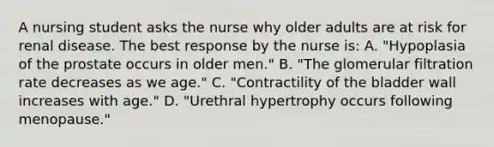 A nursing student asks the nurse why older adults are at risk for renal disease. The best response by the nurse is: A. "Hypoplasia of the prostate occurs in older men." B. "The glomerular filtration rate decreases as we age." C. "Contractility of the bladder wall increases with age." D. "Urethral hypertrophy occurs following menopause."