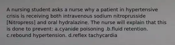 A nursing student asks a nurse why a patient in hypertensive crisis is receiving both intravenous sodium nitroprusside [Nitropress] and oral hydralazine. The nurse will explain that this is done to prevent: a.cyanide poisoning .b.fluid retention. c.rebound hypertension. d.reflex tachycardia