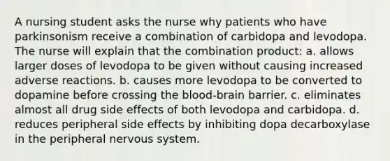 A nursing student asks the nurse why patients who have parkinsonism receive a combination of carbidopa and levodopa. The nurse will explain that the combination product: a. allows larger doses of levodopa to be given without causing increased adverse reactions. b. causes more levodopa to be converted to dopamine before crossing <a href='https://www.questionai.com/knowledge/kO1rMGD7bv-the-blood-brain-barrier' class='anchor-knowledge'><a href='https://www.questionai.com/knowledge/k7oXMfj7lk-the-blood' class='anchor-knowledge'>the blood</a>-brain barrier</a>. c. eliminates almost all drug side effects of both levodopa and carbidopa. d. reduces peripheral side effects by inhibiting dopa decarboxylase in the peripheral nervous system.