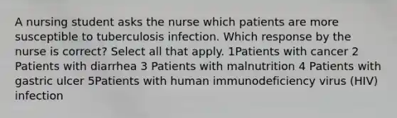 A nursing student asks the nurse which patients are more susceptible to tuberculosis infection. Which response by the nurse is correct? Select all that apply. 1Patients with cancer 2 Patients with diarrhea 3 Patients with malnutrition 4 Patients with gastric ulcer 5Patients with human immunodeficiency virus (HIV) infection