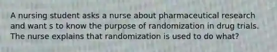 A nursing student asks a nurse about pharmaceutical research and want s to know the purpose of randomization in drug trials. The nurse explains that randomization is used to do what?