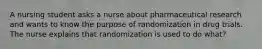 A nursing student asks a nurse about pharmaceutical research and wants to know the purpose of randomization in drug trials. The nurse explains that randomization is used to do what?