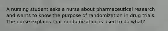 A nursing student asks a nurse about pharmaceutical research and wants to know the purpose of randomization in drug trials. The nurse explains that randomization is used to do what?