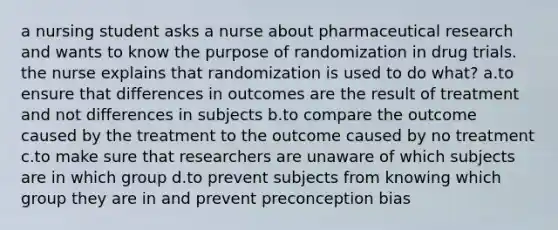 a nursing student asks a nurse about pharmaceutical research and wants to know the purpose of randomization in drug trials. the nurse explains that randomization is used to do what? a.to ensure that differences in outcomes are the result of treatment and not differences in subjects b.to compare the outcome caused by the treatment to the outcome caused by no treatment c.to make sure that researchers are unaware of which subjects are in which group d.to prevent subjects from knowing which group they are in and prevent preconception bias