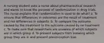 A nursing student asks a nurse about pharmaceutical research and wants to know the purpose of randomization in drug trials. The nurse explains that randomization is used to do what? a. To ensure that differences in outcomes are the result of treatment and not differences in subjects. b. To compare the outcome caused by the treatment to the outcome caused by no treatment c. To make sure that researchers are unaware of which subjects are in which group d. To prevent subjects from knowing which group they are in and prevent preconception bias