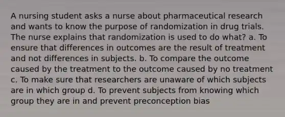 A nursing student asks a nurse about pharmaceutical research and wants to know the purpose of randomization in drug trials. The nurse explains that randomization is used to do what? a. To ensure that differences in outcomes are the result of treatment and not differences in subjects. b. To compare the outcome caused by the treatment to the outcome caused by no treatment c. To make sure that researchers are unaware of which subjects are in which group d. To prevent subjects from knowing which group they are in and prevent preconception bias