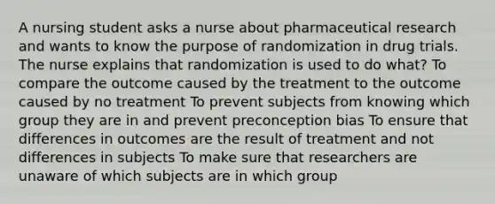 A nursing student asks a nurse about pharmaceutical research and wants to know the purpose of randomization in drug trials. The nurse explains that randomization is used to do what? To compare the outcome caused by the treatment to the outcome caused by no treatment To prevent subjects from knowing which group they are in and prevent preconception bias To ensure that differences in outcomes are the result of treatment and not differences in subjects To make sure that researchers are unaware of which subjects are in which group