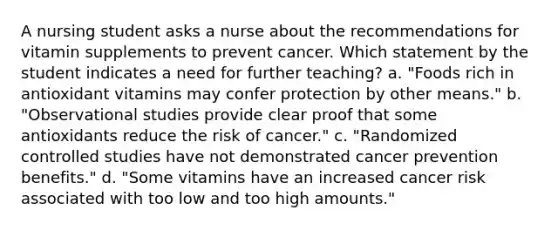 A nursing student asks a nurse about the recommendations for vitamin supplements to prevent cancer. Which statement by the student indicates a need for further teaching? a. "Foods rich in antioxidant vitamins may confer protection by other means." b. "Observational studies provide clear proof that some antioxidants reduce the risk of cancer." c. "Randomized controlled studies have not demonstrated cancer prevention benefits." d. "Some vitamins have an increased cancer risk associated with too low and too high amounts."