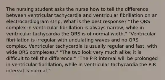 The nursing student asks the nurse how to tell the difference between ventricular tachycardia and ventricular fibrillation on an electrocardiogram strip. What is the best response? "The QRS complex in ventricular fibrillation is always narrow, while in ventricular tachycardia the QRS is of normal width." "Ventricular fibrillation is irregular with undulating waves and no QRS complex. Ventricular tachycardia is usually regular and fast, with wide QRS complexes." "The two look very much alike; it is difficult to tell the difference." "The P-R interval will be prolonged in ventricular fibrillation, while in ventricular tachycardia the P-R interval is normal."