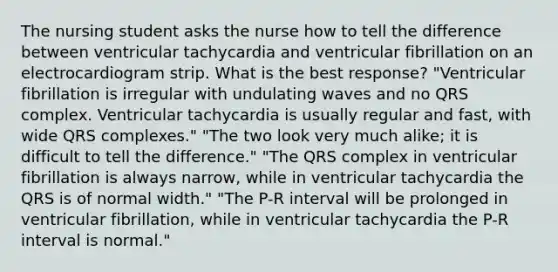 The nursing student asks the nurse how to tell the difference between ventricular tachycardia and ventricular fibrillation on an electrocardiogram strip. What is the best response? "Ventricular fibrillation is irregular with undulating waves and no QRS complex. Ventricular tachycardia is usually regular and fast, with wide QRS complexes." "The two look very much alike; it is difficult to tell the difference." "The QRS complex in ventricular fibrillation is always narrow, while in ventricular tachycardia the QRS is of normal width." "The P-R interval will be prolonged in ventricular fibrillation, while in ventricular tachycardia the P-R interval is normal."