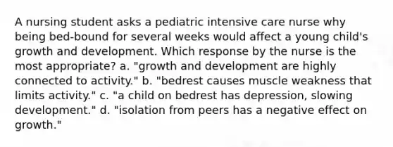 A nursing student asks a pediatric intensive care nurse why being bed-bound for several weeks would affect a young child's growth and development. Which response by the nurse is the most appropriate? a. "growth and development are highly connected to activity." b. "bedrest causes muscle weakness that limits activity." c. "a child on bedrest has depression, slowing development." d. "isolation from peers has a negative effect on growth."