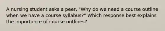 A nursing student asks a peer, "Why do we need a course outline when we have a course syllabus?" Which response best explains the importance of course outlines?