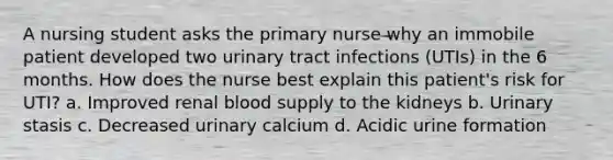 A nursing student asks the primary nurse why an immobile patient developed two urinary tract infections (UTIs) in the 6 months. How does the nurse best explain this patient's risk for UTI? a. Improved renal blood supply to the kidneys b. Urinary stasis c. Decreased urinary calcium d. Acidic urine formation