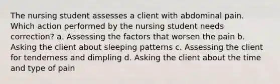 The nursing student assesses a client with abdominal pain. Which action performed by the nursing student needs correction? a. Assessing the factors that worsen the pain b. Asking the client about sleeping patterns c. Assessing the client for tenderness and dimpling d. Asking the client about the time and type of pain