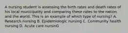 A nursing student is assessing the birth rates and death rates of his local municipality and comparing these rates to the nation and the world. This is an example of which type of nursing? A. Research nursing B. Epidemiologic nursing C. Community health nursing D. Acute care nursinG