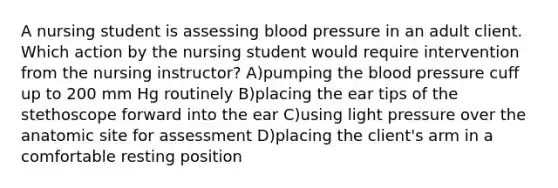 A nursing student is assessing blood pressure in an adult client. Which action by the nursing student would require intervention from the nursing instructor? A)pumping the blood pressure cuff up to 200 mm Hg routinely B)placing the ear tips of the stethoscope forward into the ear C)using light pressure over the anatomic site for assessment D)placing the client's arm in a comfortable resting position