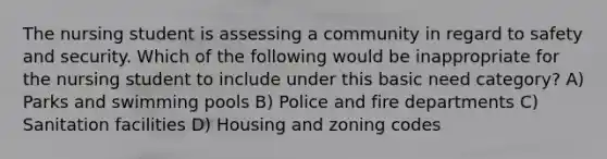 The nursing student is assessing a community in regard to safety and security. Which of the following would be inappropriate for the nursing student to include under this basic need category? A) Parks and swimming pools B) Police and fire departments C) Sanitation facilities D) Housing and zoning codes