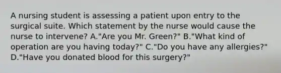 A nursing student is assessing a patient upon entry to the surgical suite. Which statement by the nurse would cause the nurse to intervene? A."Are you Mr. Green?" B."What kind of operation are you having today?" C."Do you have any allergies?" D."Have you donated blood for this surgery?"