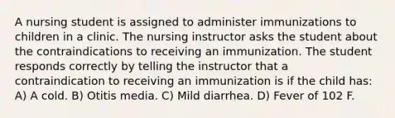 A nursing student is assigned to administer immunizations to children in a clinic. The nursing instructor asks the student about the contraindications to receiving an immunization. The student responds correctly by telling the instructor that a contraindication to receiving an immunization is if the child has: A) A cold. B) Otitis media. C) Mild diarrhea. D) Fever of 102 F.