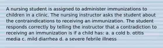 A nursing student is assigned to administer immunizations to children in a clinic. The nursing instructor asks the student about the contraindications to receiving an immunization. The student responds correctly by telling the instructor that a contradiction to receiving an immunization is if a child has: a. a cold b. otitis media c. mild diarrhea d. a severe febrile illness