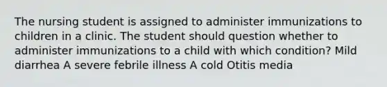 The nursing student is assigned to administer immunizations to children in a clinic. The student should question whether to administer immunizations to a child with which condition? Mild diarrhea A severe febrile illness A cold Otitis media