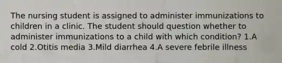 The nursing student is assigned to administer immunizations to children in a clinic. The student should question whether to administer immunizations to a child with which condition? 1.A cold 2.Otitis media 3.Mild diarrhea 4.A severe febrile illness