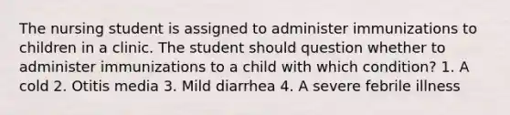 The nursing student is assigned to administer immunizations to children in a clinic. The student should question whether to administer immunizations to a child with which condition? 1. A cold 2. Otitis media 3. Mild diarrhea 4. A severe febrile illness