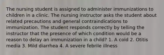 The nursing student is assigned to administer immunizations to children in a clinic. The nursing instructor asks the student about related precautions and general contraindications to immunization. The student responds correctly by telling the instructor that the presence of which condition would be a reason to delay an immunization in a child? 1. A cold 2. Otitis media 3. Mild diarrhea 4. A severe febrile illness