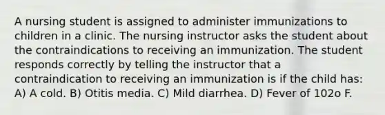 A nursing student is assigned to administer immunizations to children in a clinic. The nursing instructor asks the student about the contraindications to receiving an immunization. The student responds correctly by telling the instructor that a contraindication to receiving an immunization is if the child has: A) A cold. B) Otitis media. C) Mild diarrhea. D) Fever of 102o F.