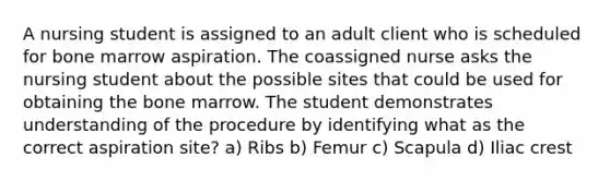 A nursing student is assigned to an adult client who is scheduled for bone marrow aspiration. The coassigned nurse asks the nursing student about the possible sites that could be used for obtaining the bone marrow. The student demonstrates understanding of the procedure by identifying what as the correct aspiration site? a) Ribs b) Femur c) Scapula d) Iliac crest