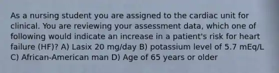 As a nursing student you are assigned to the cardiac unit for clinical. You are reviewing your assessment data, which one of following would indicate an increase in a patient's risk for heart failure (HF)? A) Lasix 20 mg/day B) potassium level of 5.7 mEq/L C) African-American man D) Age of 65 years or older