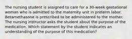 The nursing student is assigned to care for a 30-week gestational woman who is admitted to the maternity unit in preterm labor. Betamethasone is prescribed to be administered to the mother. The nursing instructor asks the student about the purpose of the medication. Which statement by the student indicates an understanding of the purpose of this medication?