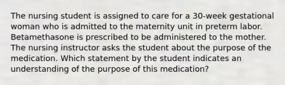 The nursing student is assigned to care for a 30-week gestational woman who is admitted to the maternity unit in preterm labor. Betamethasone is prescribed to be administered to the mother. The nursing instructor asks the student about the purpose of the medication. Which statement by the student indicates an understanding of the purpose of this medication?