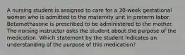 A nursing student is assigned to care for a 30-week gestational woman who is admitted to the maternity unit in preterm labor. Betamethasone is prescribed to be administered to the mother. The nursing instructor asks the student about the purpose of the medication. Which statement by the student indicates an understanding of the purpose of this medication?