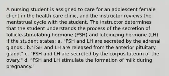 A nursing student is assigned to care for an adolescent female client in the health care clinic, and the instructor reviews the mentstrual cycle with the student. The instructor determines that the student understands the process of the secretion of follicle-stimulating hormone (FSH) and luteinizing hormone (LH) if the student states: a. "FSH and LH are secreted by the adrenal glands.: b."FSH and LH are released from the anterior pituitary gland." c. "FSH and LH are secreted by the corpus luteum of the ovary." d. "FSH and LH stimulate the formation of milk during pregnancy."