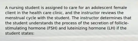 A nursing student is assigned to care for an adolescent female client in the health care clinic, and the instructor reviews the menstrual cycle with the student. The instructor determines that the student understands the process of the secretion of follicle-stimulating hormone (FSH) and luteinizing hormone (LH) if the student states: