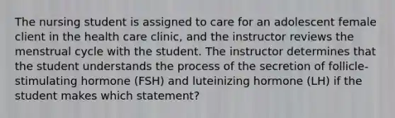 The nursing student is assigned to care for an adolescent female client in the health care clinic, and the instructor reviews the menstrual cycle with the student. The instructor determines that the student understands the process of the secretion of follicle-stimulating hormone (FSH) and luteinizing hormone (LH) if the student makes which statement?