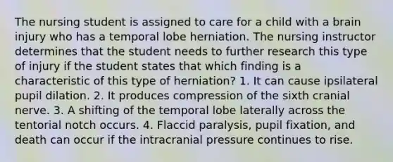 The nursing student is assigned to care for a child with a brain injury who has a temporal lobe herniation. The nursing instructor determines that the student needs to further research this type of injury if the student states that which finding is a characteristic of this type of herniation? 1. It can cause ipsilateral pupil dilation. 2. It produces compression of the sixth cranial nerve. 3. A shifting of the temporal lobe laterally across the tentorial notch occurs. 4. Flaccid paralysis, pupil fixation, and death can occur if the intracranial pressure continues to rise.