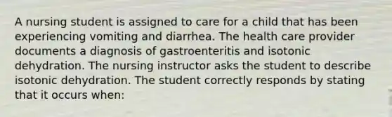 A nursing student is assigned to care for a child that has been experiencing vomiting and diarrhea. The health care provider documents a diagnosis of gastroenteritis and isotonic dehydration. The nursing instructor asks the student to describe isotonic dehydration. The student correctly responds by stating that it occurs when: