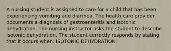 A nursing student is assigned to care for a child that has been experiencing vomiting and diarrhea. The health care provider documents a diagnosis of gastroenteritis and isotonic dehydration. The nursing instructor asks the student to describe isotonic dehydration. The student correctly responds by stating that it occurs when: ISOTONIC DEHYDRATION: