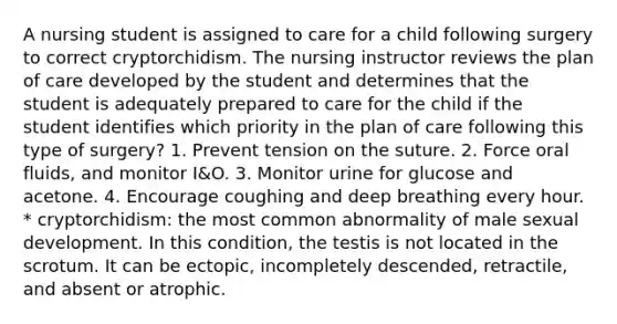 A nursing student is assigned to care for a child following surgery to correct cryptorchidism. The nursing instructor reviews the plan of care developed by the student and determines that the student is adequately prepared to care for the child if the student identifies which priority in the plan of care following this type of surgery? 1. Prevent tension on the suture. 2. Force oral fluids, and monitor I&O. 3. Monitor urine for glucose and acetone. 4. Encourage coughing and deep breathing every hour. * cryptorchidism: the most common abnormality of male sexual development. In this condition, the testis is not located in the scrotum. It can be ectopic, incompletely descended, retractile, and absent or atrophic.