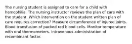 The nursing student is assigned to care for a child with hemophilia. The nursing instructor reviews the plan of care with the student. Which intervention on the student written plan of care requires correction? Measure circumference of injured joints. Blood transfusion of packed red blood cells. Monitor temperature with oral thermometers. Intravenous administration of recombinant factor.