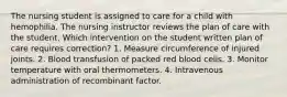 The nursing student is assigned to care for a child with hemophilia. The nursing instructor reviews the plan of care with the student. Which intervention on the student written plan of care requires correction? 1. Measure circumference of injured joints. 2. Blood transfusion of packed red blood cells. 3. Monitor temperature with oral thermometers. 4. Intravenous administration of recombinant factor.