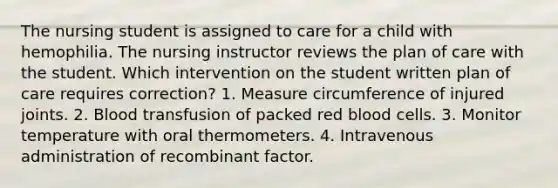 The nursing student is assigned to care for a child with hemophilia. The nursing instructor reviews the plan of care with the student. Which intervention on the student written plan of care requires correction? 1. Measure circumference of injured joints. 2. Blood transfusion of packed red blood cells. 3. Monitor temperature with oral thermometers. 4. Intravenous administration of recombinant factor.