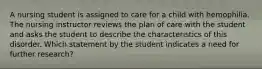 A nursing student is assigned to care for a child with hemophilia. The nursing instructor reviews the plan of care with the student and asks the student to describe the characteristics of this disorder. Which statement by the student indicates a need for further research?