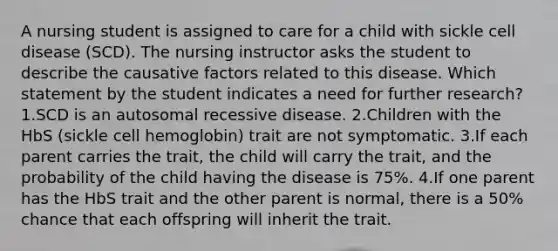 A nursing student is assigned to care for a child with sickle cell disease (SCD). The nursing instructor asks the student to describe the causative factors related to this disease. Which statement by the student indicates a need for further research? 1.SCD is an autosomal recessive disease. 2.Children with the HbS (sickle cell hemoglobin) trait are not symptomatic. 3.If each parent carries the trait, the child will carry the trait, and the probability of the child having the disease is 75%. 4.If one parent has the HbS trait and the other parent is normal, there is a 50% chance that each offspring will inherit the trait.