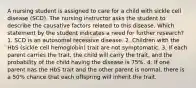 A nursing student is assigned to care for a child with sickle cell disease (SCD). The nursing instructor asks the student to describe the causative factors related to this disease. Which statement by the student indicates a need for further research? 1. SCD is an autosomal recessive disease. 2. Children with the HbS (sickle cell hemoglobin) trait are not symptomatic. 3. If each parent carries the trait, the child will carry the trait, and the probability of the child having the disease is 75%. 4. If one parent has the HbS trait and the other parent is normal, there is a 50% chance that each offspring will inherit the trait.